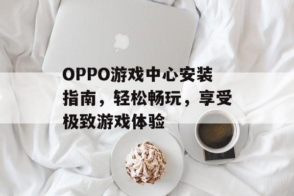 OPPO游戏中心安装指南，轻松畅玩，享受极致游戏体验