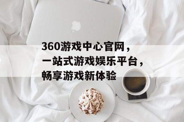 360游戏中心官网，一站式游戏娱乐平台，畅享游戏新体验