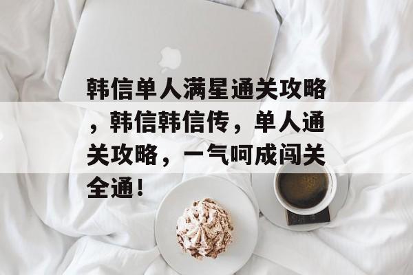 韩信单人满星通关攻略,韩信韩信传,单人通关攻略,一气呵成闯关全通! 韩信单人满星通关攻略,韩信韩信传,单人通关攻略,一气呵成闯关全通!