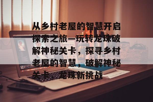 从乡村老屋的智慧开启探索之旅—玩转龙珠破解神秘关卡,探寻乡村老屋的智慧,破解神秘关卡,龙珠新挑战 从乡村老屋的智慧开启探索之旅—玩转龙珠破解神秘关卡,探寻乡村老屋的智慧,破解神秘关卡,龙珠新挑战