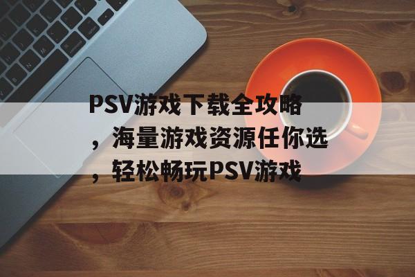 PSV游戏下载全攻略，海量游戏资源任你选，轻松畅玩PSV游戏