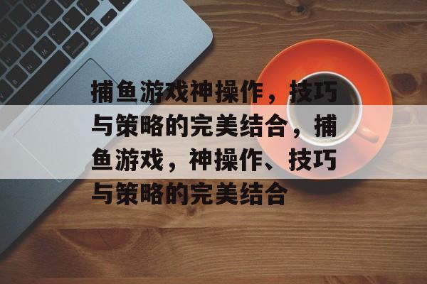 捕鱼游戏神操作,技巧与策略的完美结合,捕鱼游戏,神操作、技巧与策略的完美结合 捕鱼游戏神操作,技巧与策略的完美结合,捕鱼游戏,神操作、技巧与策略的完美结合