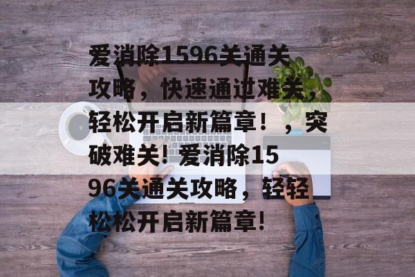 爱消除1596关通关攻略,快速通过难关,轻松开启新篇章!,突破难关! 爱消除1596关通关攻略,轻轻松松开启新篇章! 爱消除1596关通关攻略,快速通过难关,轻松开启新篇章!,突破难关! 爱消除1596关通关攻略,轻轻松松开启新篇章!