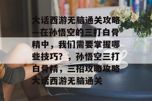 大话西游无脑通关攻略—在孙悟空的三打白骨精中，我们需要掌握哪些技巧？，孙悟空三打白骨精，三招攻略攻略大话西游无脑通关