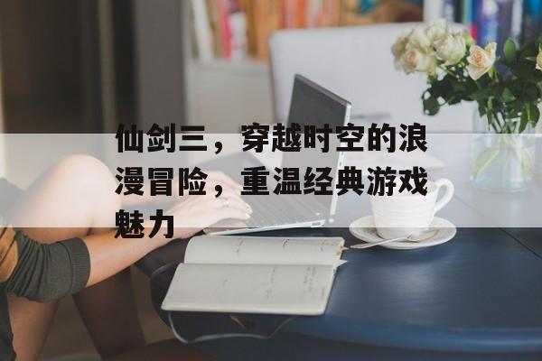 仙剑三,穿越时空的浪漫冒险,重温经典游戏魅力 仙剑三,穿越时空的浪漫冒险,重温经典游戏魅力