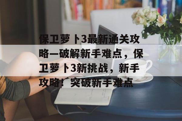 保卫萝卜3最新通关攻略—破解新手难点,保卫萝卜3新挑战,新手攻略!突破新手难点 保卫萝卜3最新通关攻略—破解新手难点,保卫萝卜3新挑战,新手攻略!突破新手难点