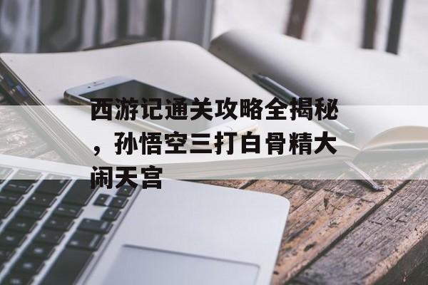 西游记通关攻略全揭秘,孙悟空三打白骨精大闹天宫 西游记通关攻略全揭秘,孙悟空三打白骨精大闹天宫