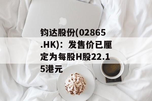 钧达股份(02865.HK):发售价已厘定为每股H股22.15港元 钧达股份(02865.HK):发售价已厘定为每股H股22.15港元
