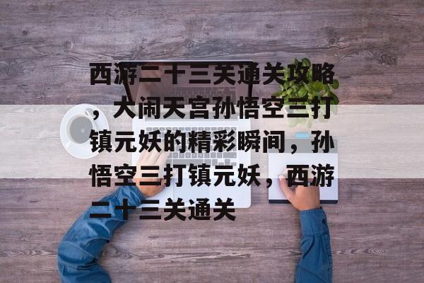 西游二十三关通关攻略,大闹天宫孙悟空三打镇元妖的精彩瞬间,孙悟空三打镇元妖,西游二十三关通关 西游二十三关通关攻略,大闹天宫孙悟空三打镇元妖的精彩瞬间,孙悟空三打镇元妖,西游二十三关通关