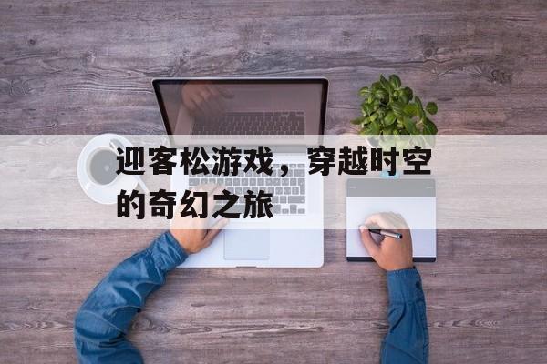 迎客松游戏,穿越时空的奇幻之旅 迎客松游戏,穿越时空的奇幻之旅