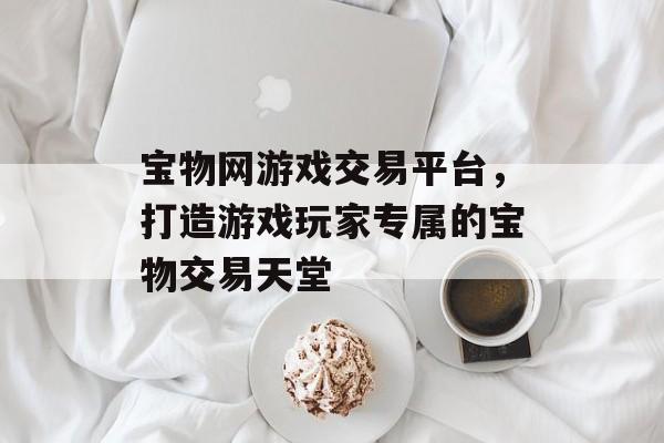 宝物网游戏交易平台,打造游戏玩家专属的宝物交易天堂 宝物网游戏交易平台,打造游戏玩家专属的宝物交易天堂
