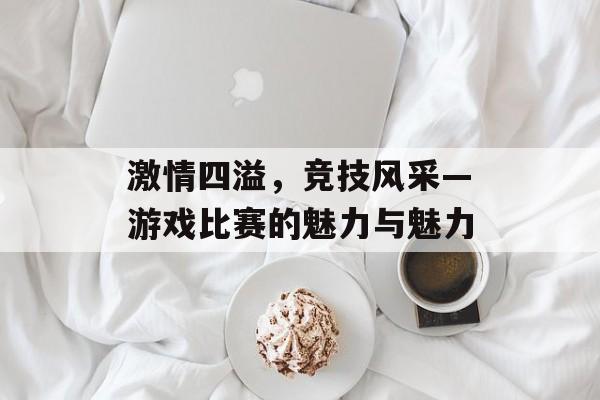 激情四溢,竞技风采—游戏比赛的魅力与魅力 激情四溢,竞技风采—游戏比赛的魅力与魅力