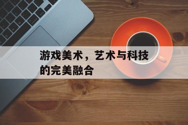 游戏美术,艺术与科技的完美融合 游戏美术,艺术与科技的完美融合