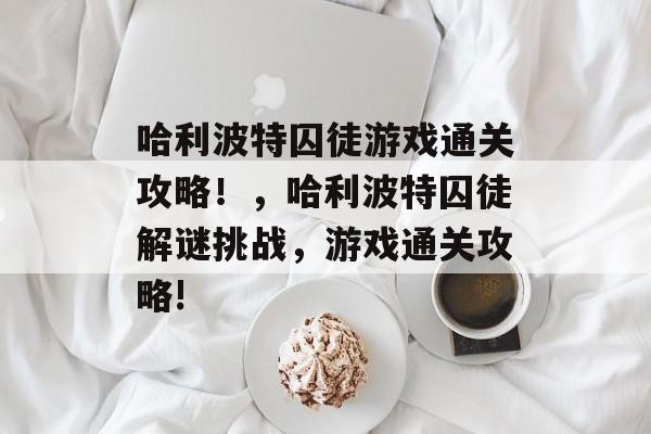哈利波特囚徒游戏通关攻略!,哈利波特囚徒解谜挑战,游戏通关攻略! 哈利波特囚徒游戏通关攻略!,哈利波特囚徒解谜挑战,游戏通关攻略!