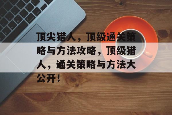 顶尖猎人,顶级通关策略与方法攻略,顶级猎人,通关策略与方法大公开! 顶尖猎人,顶级通关策略与方法攻略,顶级猎人,通关策略与方法大公开!