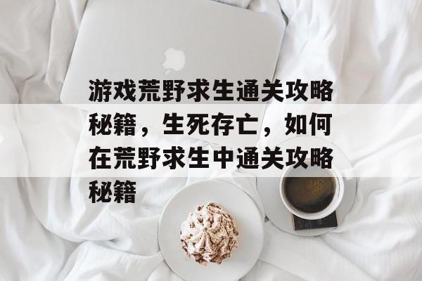 游戏荒野求生通关攻略秘籍,生死存亡,如何在荒野求生中通关攻略秘籍 游戏荒野求生通关攻略秘籍,生死存亡,如何在荒野求生中通关攻略秘籍