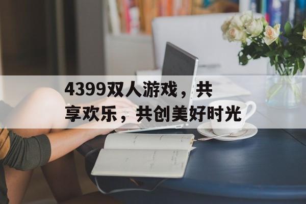 4399双人游戏,共享欢乐,共创美好时光 4399双人游戏,共享欢乐,共创美好时光