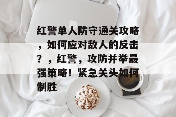 红警单人防守通关攻略,如何应对敌人的反击?,红警,攻防并举最强策略!紧急关头如何制胜 红警单人防守通关攻略,如何应对敌人的反击?,红警,攻防并举最强策略!紧急关头如何制胜