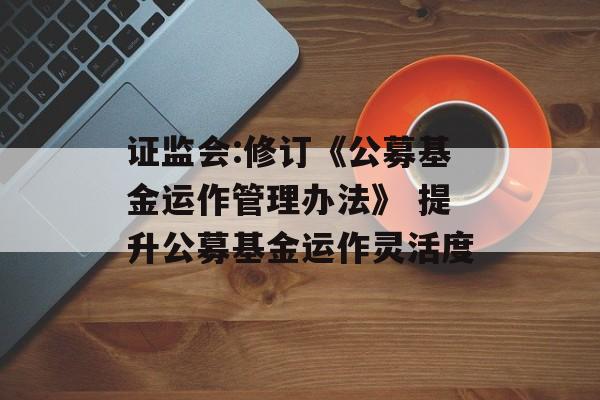 证监会:修订《公募基金运作管理办法》 提升公募基金运作灵活度 证监会:修订《公募基金运作管理办法》 提升公募基金运作灵活度