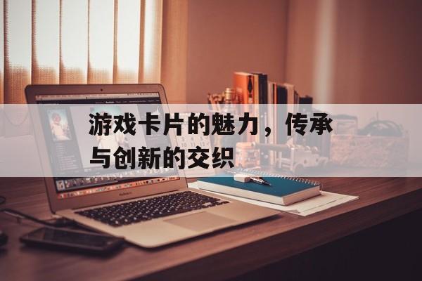 游戏卡片的魅力,传承与创新的交织 游戏卡片的魅力,传承与创新的交织