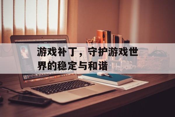 游戏补丁,守护游戏世界的稳定与和谐 游戏补丁,守护游戏世界的稳定与和谐