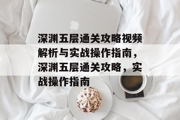 深渊五层通关攻略视频解析与实战操作指南,深渊五层通关攻略,实战操作指南 深渊五层通关攻略视频解析与实战操作指南,深渊五层通关攻略,实战操作指南
