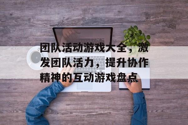 团队活动游戏大全,激发团队活力,提升协作精神的互动游戏盘点 团队活动游戏大全,激发团队活力,提升协作精神的互动游戏盘点