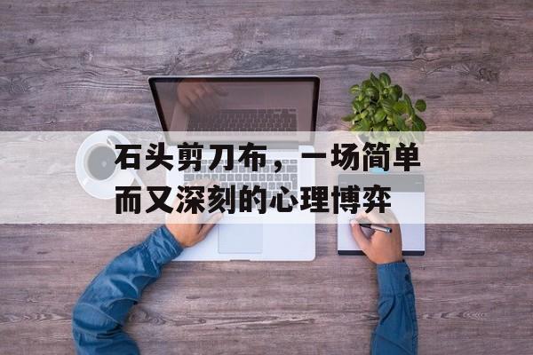 石头剪刀布,一场简单而又深刻的心理博弈 石头剪刀布,一场简单而又深刻的心理博弈