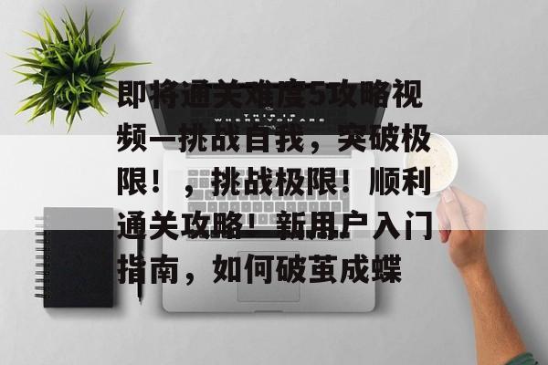 即将通关难度5攻略视频—挑战自我,突破极限!,挑战极限!顺利通关攻略!新用户入门指南,如何破茧成蝶 即将通关难度5攻略视频—挑战自我,突破极限!,挑战极限!顺利通关攻略!新用户入门指南,如何破茧成蝶