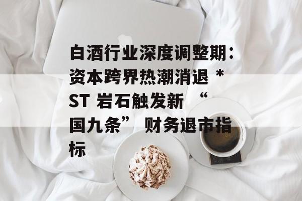 白酒行业深度调整期:资本跨界热潮消退 *ST 岩石触发新 “国九条” 财务退市指标 白酒行业深度调整期:资本跨界热潮消退 *ST 岩石触发新 “国九条” 财务退市指标