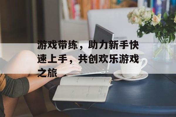 游戏带练，助力新手快速上手，共创欢乐游戏之旅