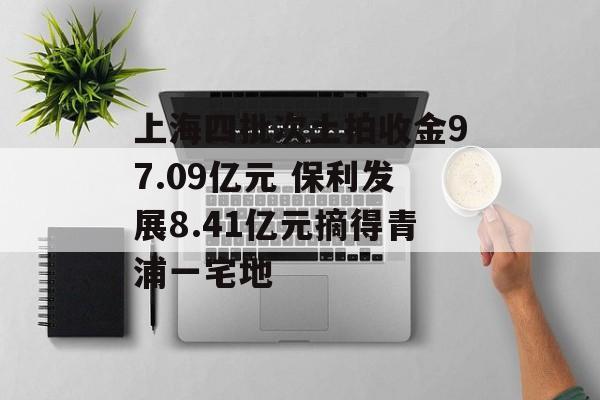 上海四批次土拍收金97.09亿元 保利发展8.41亿元摘得青浦一宅地 上海四批次土拍收金97.09亿元 保利发展8.41亿元摘得青浦一宅地