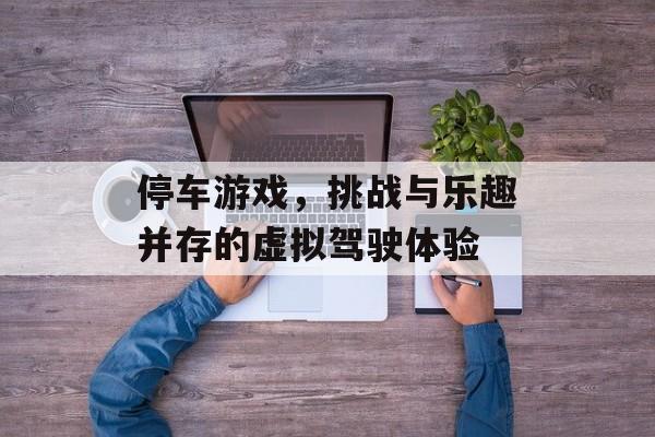 停车游戏,挑战与乐趣并存的虚拟驾驶体验 停车游戏,挑战与乐趣并存的虚拟驾驶体验