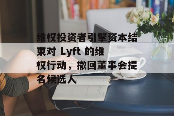 维权投资者引擎资本结束对 Lyft 的维权行动，撤回董事会提名候选人