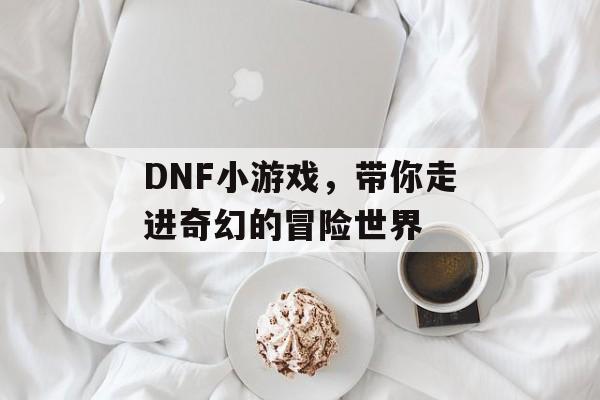 DNF小游戏,带你走进奇幻的冒险世界 DNF小游戏,带你走进奇幻的冒险世界