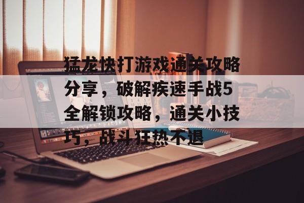 猛龙快打游戏通关攻略分享,破解疾速手战5全解锁攻略,通关小技巧,战斗狂热不退 猛龙快打游戏通关攻略分享,破解疾速手战5全解锁攻略,通关小技巧,战斗狂热不退