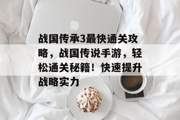 战国传承3最快通关攻略，战国传说手游，轻松通关秘籍！快速提升战略实力