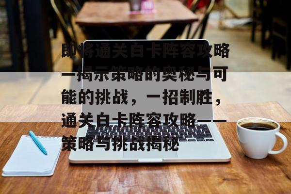 即将通关白卡阵容攻略—揭示策略的奥秘与可能的挑战,一招制胜,通关白卡阵容攻略——策略与挑战揭秘 即将通关白卡阵容攻略—揭示策略的奥秘与可能的挑战,一招制胜,通关白卡阵容攻略——策略与挑战揭秘