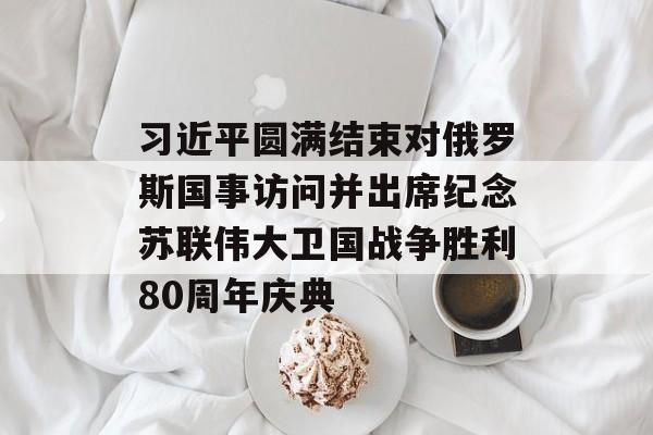 习近平圆满结束对俄罗斯国事访问并出席纪念苏联伟大卫国战争胜利80周年庆典 习近平圆满结束对俄罗斯国事访问并出席纪念苏联伟大卫国战争胜利80周年庆典