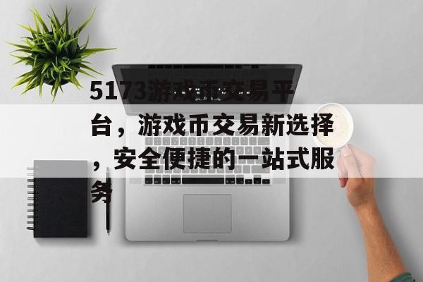 5173游戏币交易平台,游戏币交易新选择,安全便捷的一站式服务 5173游戏币交易平台,游戏币交易新选择,安全便捷的一站式服务