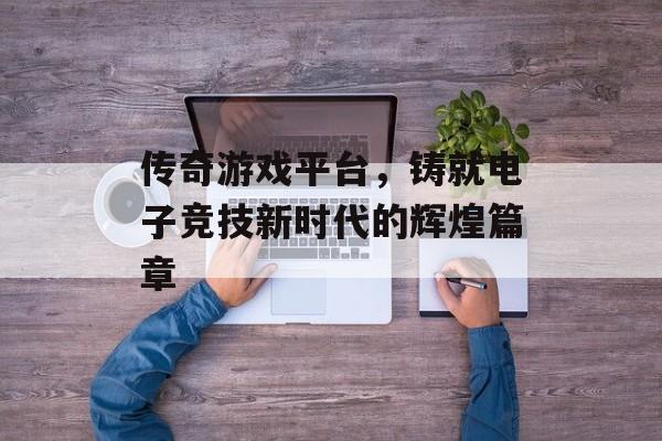传奇游戏平台,铸就电子竞技新时代的辉煌篇章 传奇游戏平台,铸就电子竞技新时代的辉煌篇章