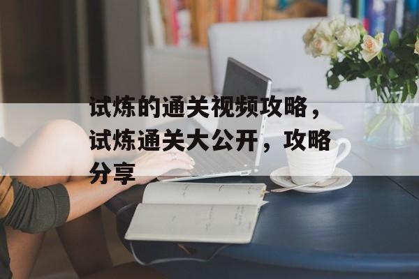 试炼的通关视频攻略,试炼通关大公开,攻略分享 试炼的通关视频攻略,试炼通关大公开,攻略分享