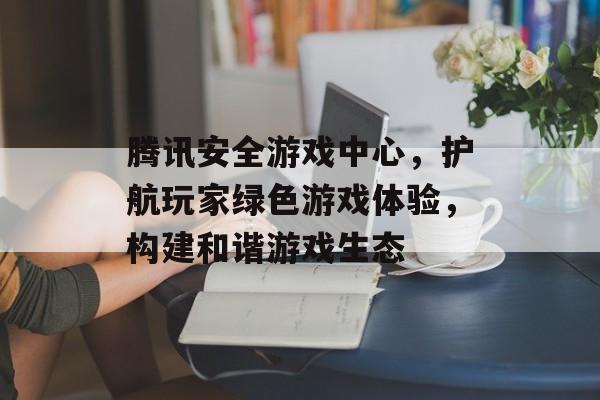 腾讯安全游戏中心,护航玩家绿色游戏体验,构建和谐游戏生态 腾讯安全游戏中心,护航玩家绿色游戏体验,构建和谐游戏生态