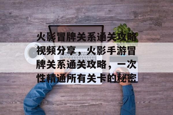 火影冒牌关系通关攻略视频分享,火影手游冒牌关系通关攻略,一次性精通所有关卡的秘密 火影冒牌关系通关攻略视频分享,火影手游冒牌关系通关攻略,一次性精通所有关卡的秘密