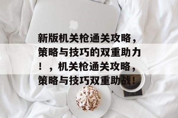 新版机关枪通关攻略,策略与技巧的双重助力!,机关枪通关攻略,策略与技巧双重助战! 新版机关枪通关攻略,策略与技巧的双重助力!,机关枪通关攻略,策略与技巧双重助战!