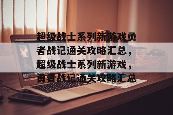 超级战士系列新游戏勇者战记通关攻略汇总,超级战士系列新游戏,勇者战记通关攻略汇总 超级战士系列新游戏勇者战记通关攻略汇总,超级战士系列新游戏,勇者战记通关攻略汇总