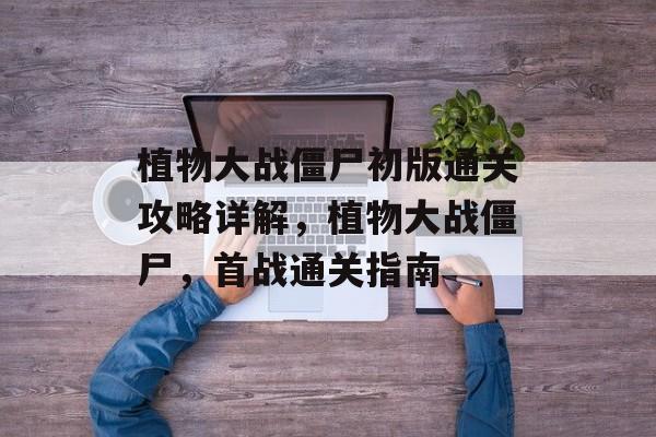 植物大战僵尸初版通关攻略详解,植物大战僵尸,首战通关指南 植物大战僵尸初版通关攻略详解,植物大战僵尸,首战通关指南
