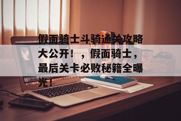 假面骑士斗骑通关攻略大公开!,假面骑士,最后关卡必败秘籍全曝光! 假面骑士斗骑通关攻略大公开!,假面骑士,最后关卡必败秘籍全曝光!
