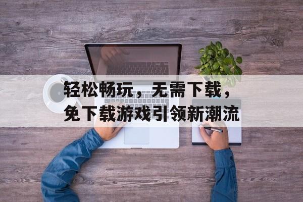 轻松畅玩,无需下载,免下载游戏引领新潮流 轻松畅玩,无需下载,免下载游戏引领新潮流