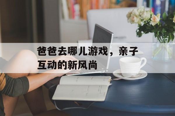 爸爸去哪儿游戏,亲子互动的新风尚 爸爸去哪儿游戏,亲子互动的新风尚